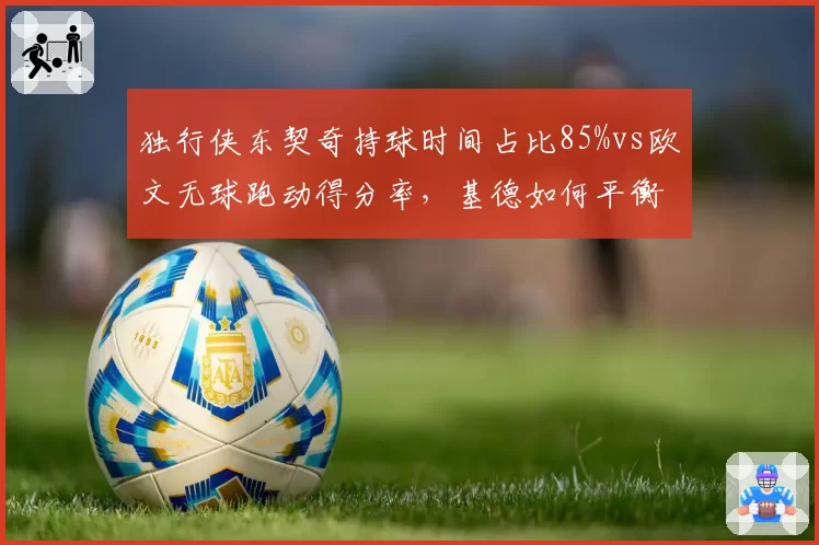 独行侠东契奇持球时间占比85%vs欧文无球跑动得分率，基德如何平衡球权分配