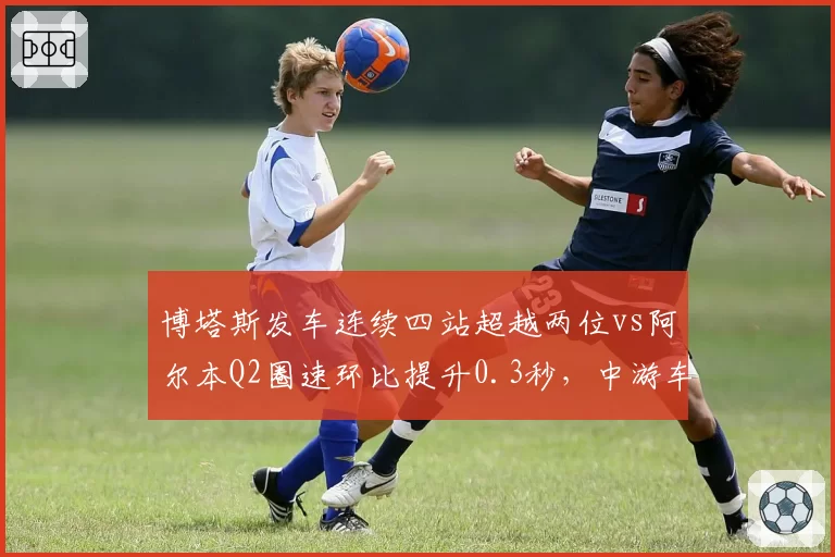 博塔斯发车连续四站超越两位vs阿尔本Q2圈速环比提升0.3秒，中游车队下半程抢分王牌对比