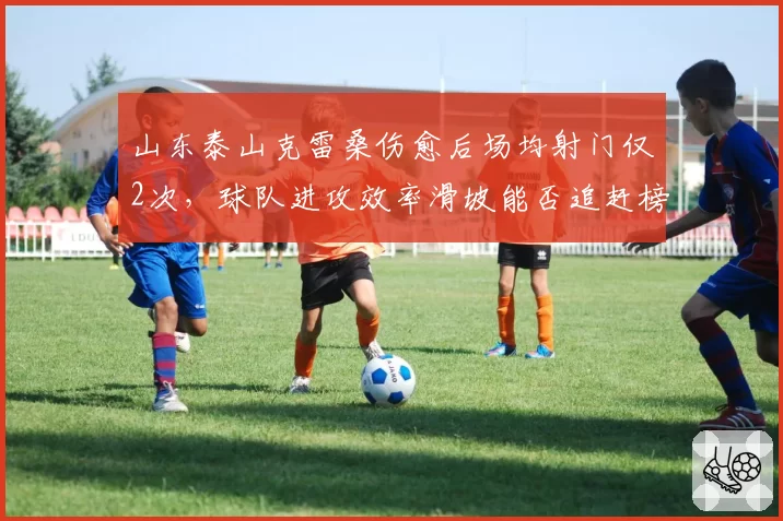 山东泰山克雷桑伤愈后场均射门仅2次，球队进攻效率滑坡能否追赶榜首？