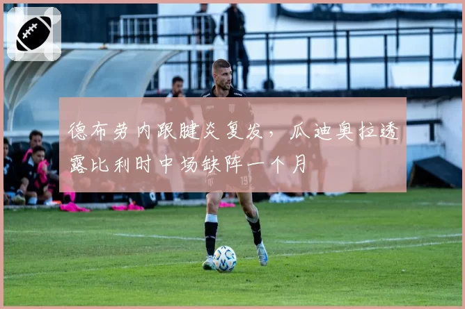 德布劳内跟腱炎复发，瓜迪奥拉透露比利时中场缺阵一个月