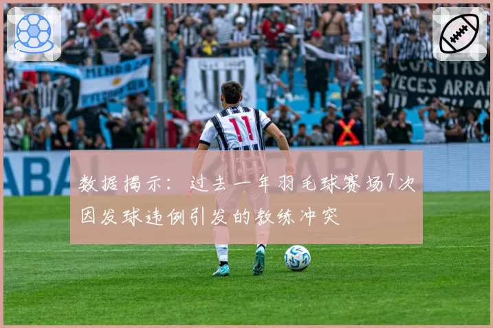 数据揭示:过去一年羽毛球赛场7次因发球违例引发的教练冲突