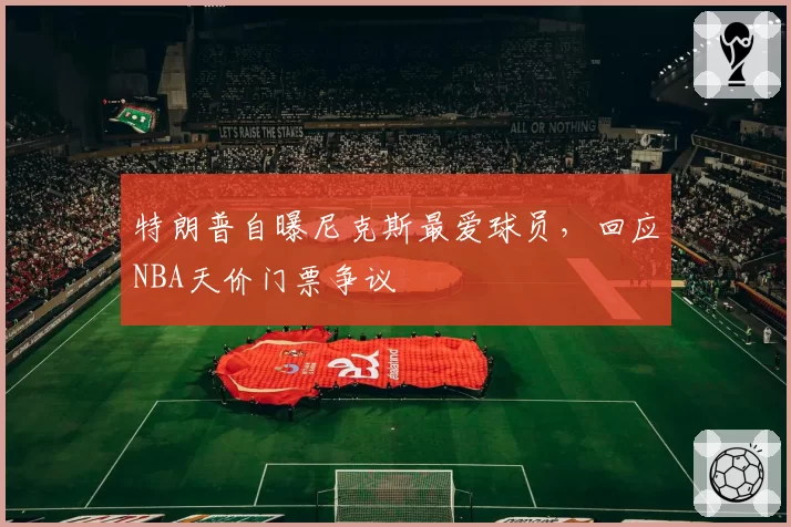 特朗普自曝尼克斯最爱球员,回应NBA天价门票争议