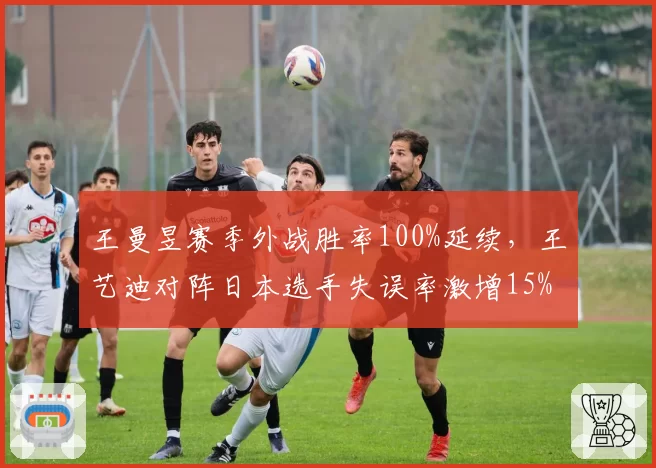 王曼昱赛季外战胜率100%延续,王艺迪对阵日本选手失误率激增15%
