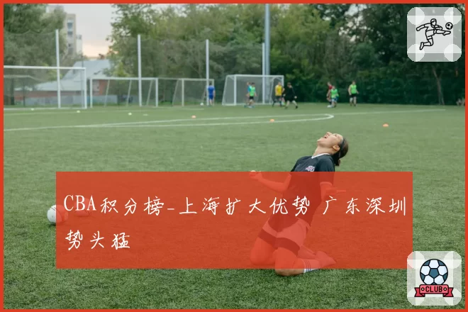 CBA积分榜_上海扩大优势 广东深圳势头猛