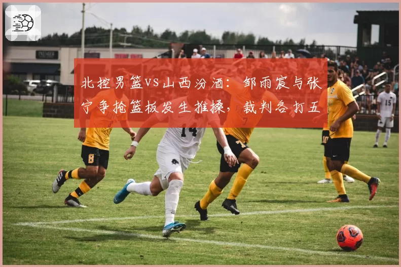 北控男篮vs山西汾酒：邹雨宸与张宁争抢篮板发生推搡，裁判各打五十大板