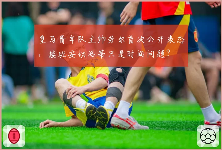 皇马青年队主帅劳尔首次公开表态，接班安切洛蒂只是时间问题？