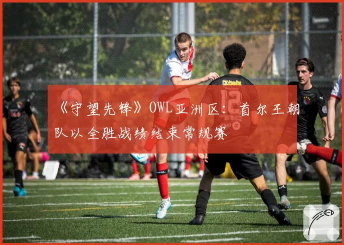 《守望先锋》OWL亚洲区：首尔王朝队以全胜战绩结束常规赛