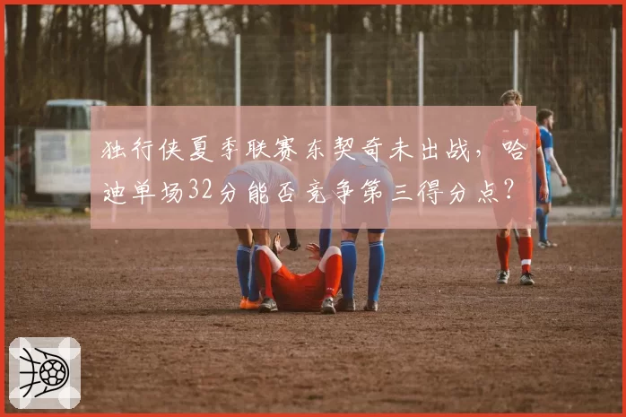 独行侠夏季联赛东契奇未出战，哈迪单场32分能否竞争第三得分点？