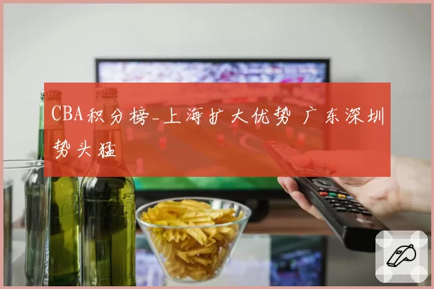 CBA积分榜_上海扩大优势 广东深圳势头猛