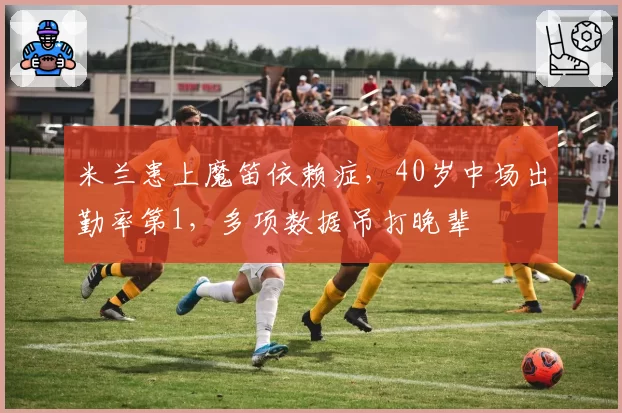 米兰患上魔笛依赖症，40岁中场出勤率第1，多项数据吊打晚辈