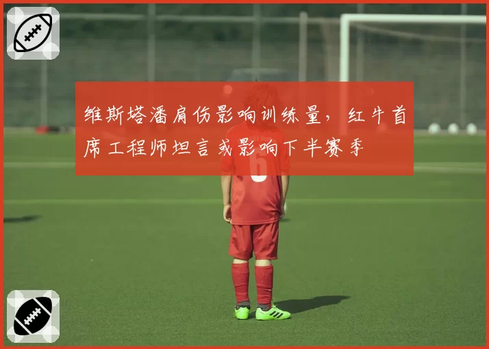 维斯塔潘肩伤影响训练量,红牛首席工程师坦言或影响下半赛季