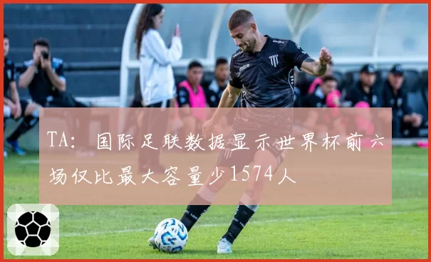TA：国际足联数据显示世界杯前六场仅比最大容量少1574人