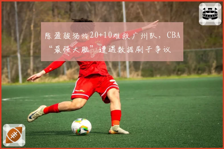 陈盈骏场均20+10难救广州队，CBA“最强大脑”遭遇数据刷子争议