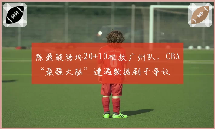 陈盈骏场均20+10难救广州队，CBA“最强大脑”遭遇数据刷子争议