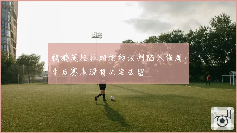 鹈鹕英格拉姆续约谈判陷入僵局，季后赛表现将决定去留