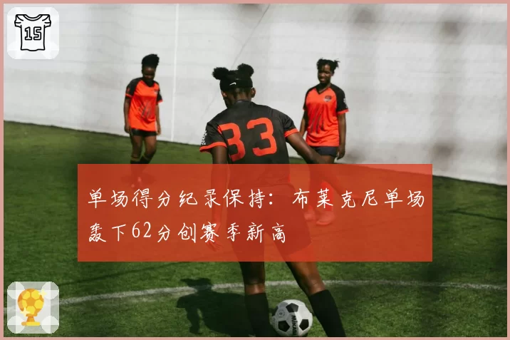 单场得分纪录保持：布莱克尼单场轰下62分创赛季新高