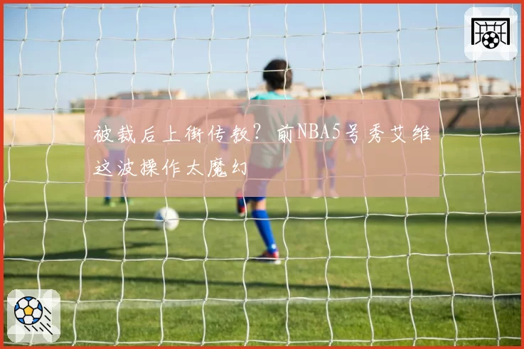 被裁后上街传教?前NBA5号秀艾维这波操作太魔幻