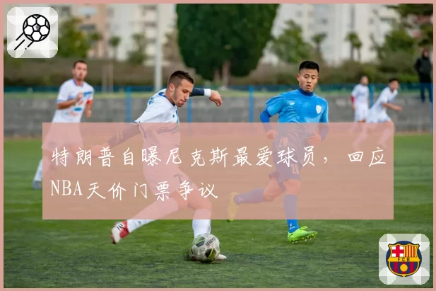 特朗普自曝尼克斯最爱球员,回应NBA天价门票争议