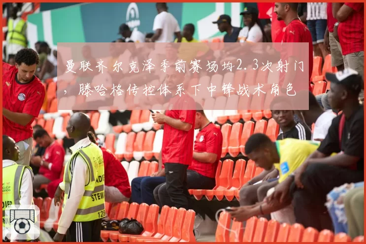 曼联齐尔克泽季前赛场均2.3次射门,滕哈格传控体系下中锋战术角色待验证