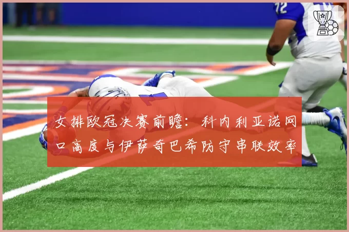 女排欧冠决赛前瞻:科内利亚诺网口高度与伊萨奇巴希防守串联效率分析