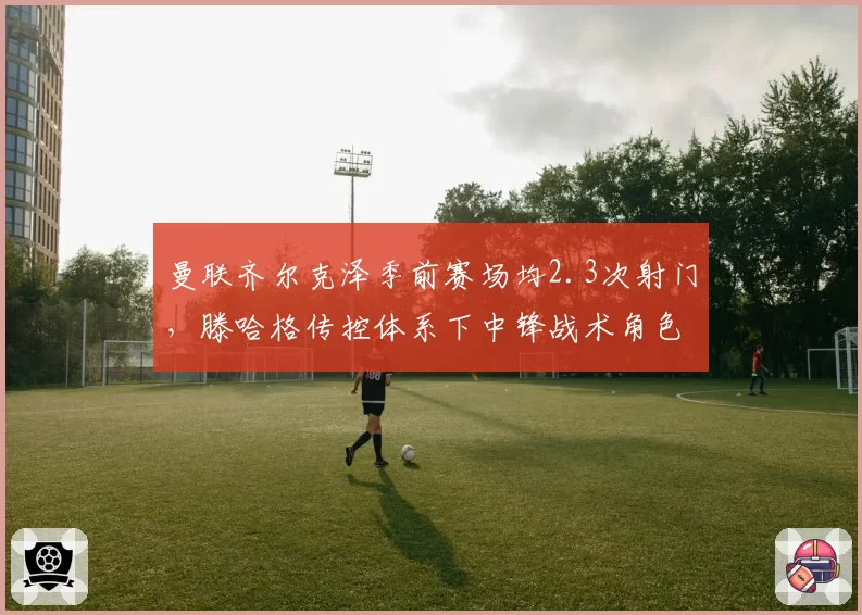 曼联齐尔克泽季前赛场均2.3次射门,滕哈格传控体系下中锋战术角色待验证