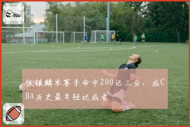 张镇麟单赛季命中200记三分，成CBA历史最年轻达成者