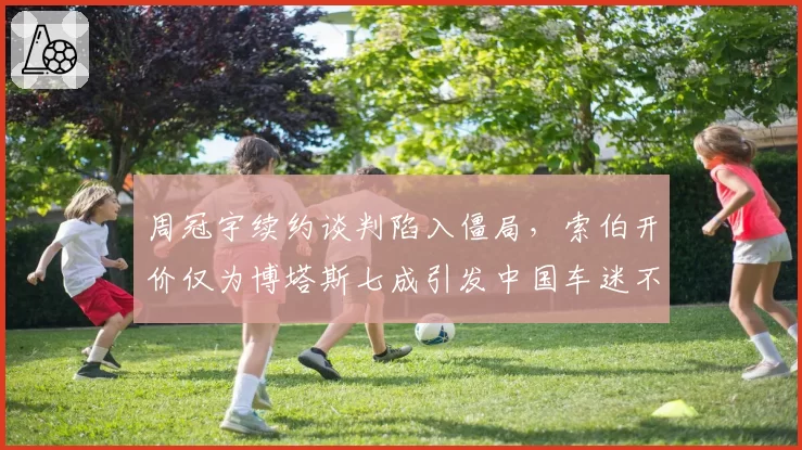 周冠宇续约谈判陷入僵局，索伯开价仅为博塔斯七成引发中国车迷不满