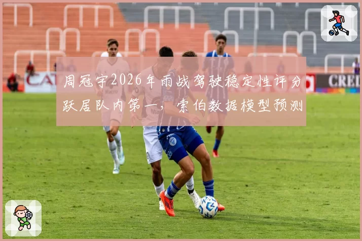 周冠宇2026年雨战驾驶稳定性评分跃居队内第一，索伯数据模型预测其明年有望首登领奖台