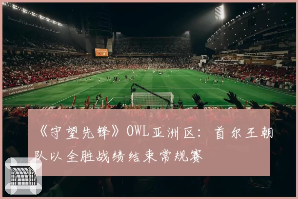 《守望先锋》OWL亚洲区：首尔王朝队以全胜战绩结束常规赛