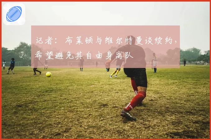 记者:布莱顿与维尔特曼谈续约,希望避免其自由身离队