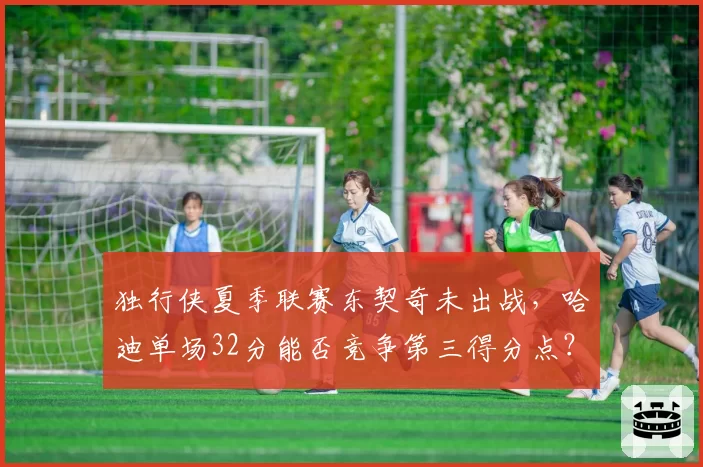 独行侠夏季联赛东契奇未出战，哈迪单场32分能否竞争第三得分点？