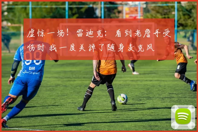 虚惊一场！雷迪克：看到老詹手受伤时 我一度关掉了随身麦克风