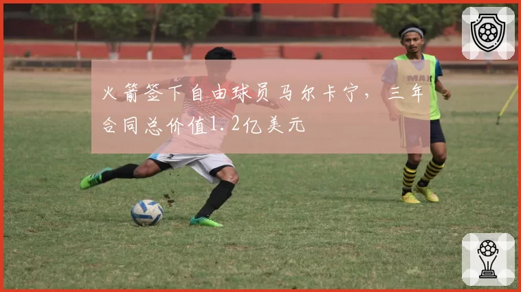 火箭签下自由球员马尔卡宁,三年合同总价值1.2亿美元