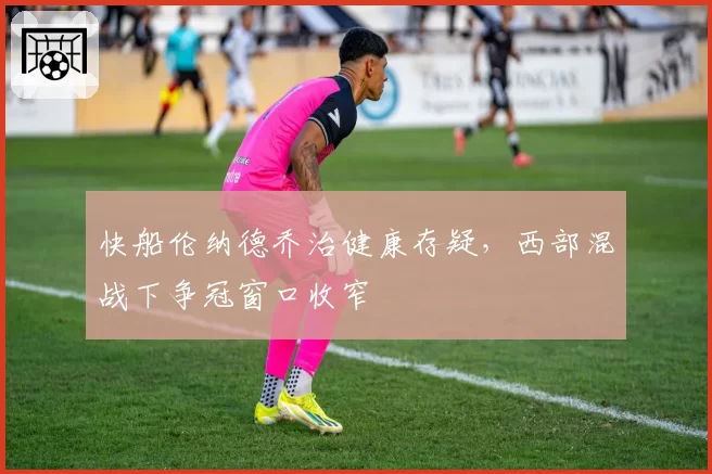 快船伦纳德乔治健康存疑，西部混战下争冠窗口收窄