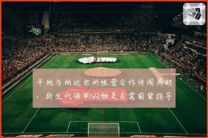 辛纳与纳达尔训练营合作传闻再起，新生代领军人物是否需前辈指导引热议