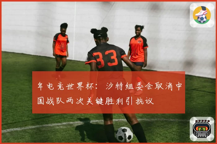 年电竞世界杯：沙特组委会取消中国战队两次关键胜利引抗议