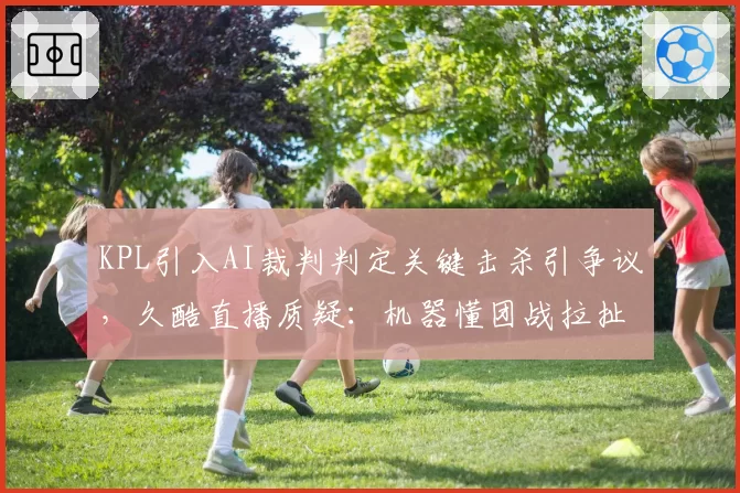 KPL引入AI裁判判定关键击杀引争议，久酷直播质疑：机器懂团战拉扯吗？