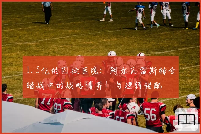 1.5亿的囚徒困境：阿尔瓦雷斯转会暗战中的战略博弈！与逻辑错配