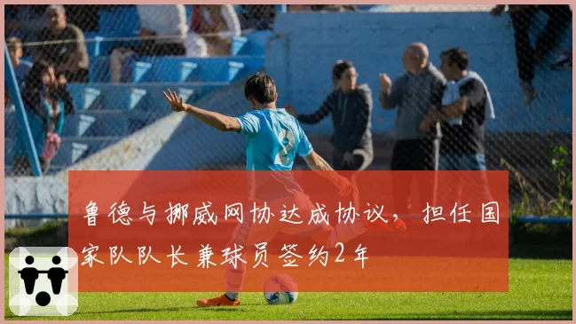 鲁德与挪威网协达成协议,担任国家队队长兼球员签约2年