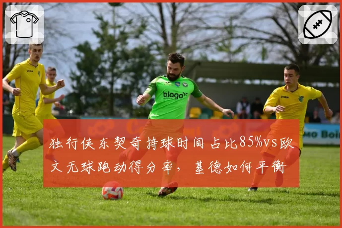 独行侠东契奇持球时间占比85%vs欧文无球跑动得分率，基德如何平衡球权分配
