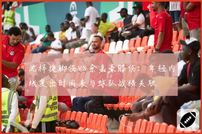 沈梓捷脚伤vs余嘉豪膝伤:年轻内线复出时间表与球队战绩关联