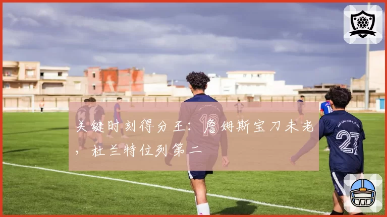 关键时刻得分王：詹姆斯宝刀未老，杜兰特位列第二