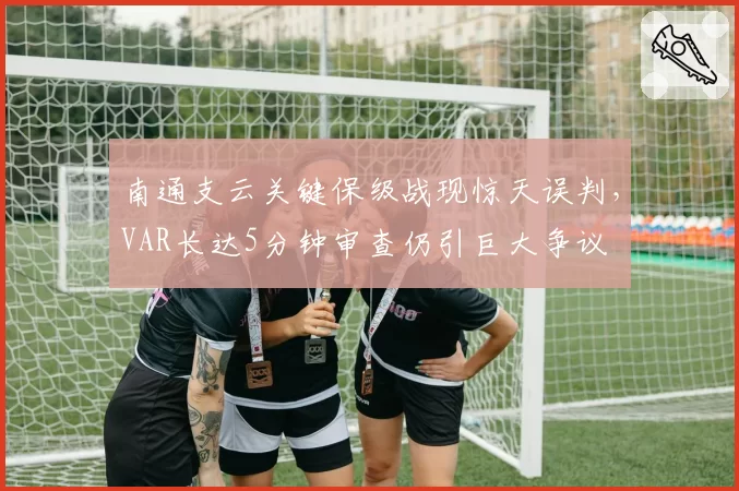 南通支云关键保级战现惊天误判,VAR长达5分钟审查仍引巨大争议